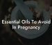 Essential Oils To Avoid In Pregnancy