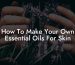 How To Make Your Own Essential Oils For Skin