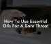 How To Use Essential Oils For A Sore Throat