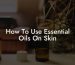 How To Use Essential Oils On Skin