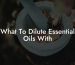 What To Dilute Essential Oils With