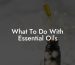What To Do With Essential Oils
